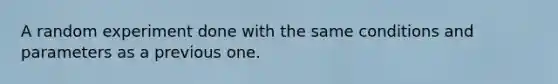 A random experiment done with the same conditions and parameters as a previous one.