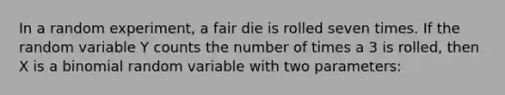 In a random experiment, a fair die is rolled seven times. If the random variable Y counts the number of times a 3 is rolled, then X is a binomial random variable with two parameters: