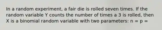 In a random experiment, a fair die is rolled seven times. If the random variable Y counts the number of times a 3 is rolled, then X is a binomial random variable with two parameters: n = p =