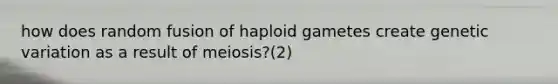 how does random fusion of haploid gametes create genetic variation as a result of meiosis?(2)