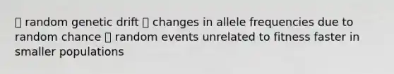 ⎻ random genetic drift ⎻ changes in allele frequencies due to random chance ⎻ random events unrelated to fitness faster in smaller populations