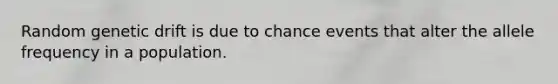 Random genetic drift is due to chance events that alter the allele frequency in a population.