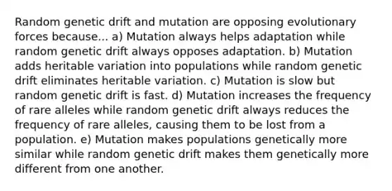 Random genetic drift and mutation are opposing evolutionary forces because... a) Mutation always helps adaptation while random genetic drift always opposes adaptation. b) Mutation adds heritable variation into populations while random genetic drift eliminates heritable variation. c) Mutation is slow but random genetic drift is fast. d) Mutation increases the frequency of rare alleles while random genetic drift always reduces the frequency of rare alleles, causing them to be lost from a population. e) Mutation makes populations genetically more similar while random genetic drift makes them genetically more different from one another.