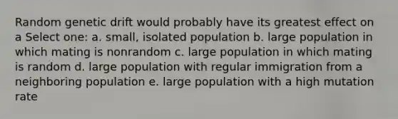 Random genetic drift would probably have its greatest effect on a Select one: a. small, isolated population b. large population in which mating is nonrandom c. large population in which mating is random d. large population with regular immigration from a neighboring population e. large population with a high mutation rate