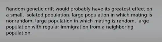 Random genetic drift would probably have its greatest effect on a small, isolated population. large population in which mating is nonrandom. large population in which mating is random. large population with regular immigration from a neighboring population.