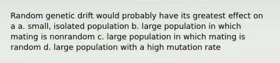 Random genetic drift would probably have its greatest effect on a a. small, isolated population b. large population in which mating is nonrandom c. large population in which mating is random d. large population with a high mutation rate