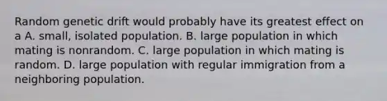 Random genetic drift would probably have its greatest effect on a A. small, isolated population. B. large population in which mating is nonrandom. C. large population in which mating is random. D. large population with regular immigration from a neighboring population.