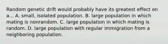 Random genetic drift would probably have its greatest effect on a... A. small, isolated population. B. large population in which mating is nonrandom. C. large population in which mating is random. D. large population with regular immigration from a neighboring population.