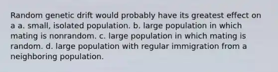 Random genetic drift would probably have its greatest effect on a a. small, isolated population. b. large population in which mating is nonrandom. c. large population in which mating is random. d. large population with regular immigration from a neighboring population.