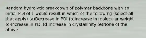 Random hydrolytic breakdown of polymer backbone with an initial PDI of 1 would result in which of the following (select all that apply) (a)Decrease in PDI (b)Increase in molecular weight (c)Increase in PDI (d)Increase in crystallinity (e)None of the above