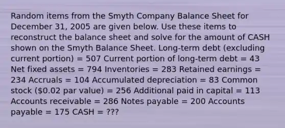 Random items from the Smyth Company Balance Sheet for December 31, 2005 are given below. Use these items to reconstruct the balance sheet and solve for the amount of CASH shown on the Smyth Balance Sheet. Long-term debt (excluding current portion) = 507 Current portion of long-term debt = 43 Net fixed assets = 794 Inventories = 283 Retained earnings = 234 Accruals = 104 Accumulated depreciation = 83 Common stock (0.02 par value) = 256 Additional paid in capital = 113 Accounts receivable = 286 Notes payable = 200 Accounts payable = 175 CASH = ???