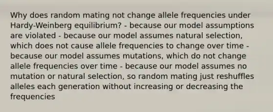 Why does random mating not change allele frequencies under Hardy-Weinberg equilibrium? - because our model assumptions are violated - because our model assumes natural selection, which does not cause allele frequencies to change over time - because our model assumes mutations, which do not change allele frequencies over time - because our model assumes no mutation or natural selection, so random mating just reshuffles alleles each generation without increasing or decreasing the frequencies