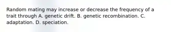 Random mating may increase or decrease the frequency of a trait through A. genetic drift. B. genetic recombination. C. adaptation. D. speciation.