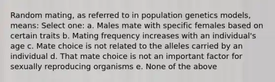 Random mating, as referred to in population genetics models, means: Select one: a. Males mate with specific females based on certain traits b. Mating frequency increases with an individual's age c. Mate choice is not related to the alleles carried by an individual d. That mate choice is not an important factor for sexually reproducing organisms e. None of the above