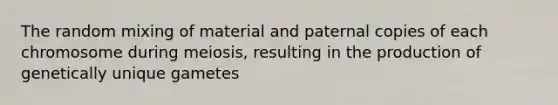 The random mixing of material and paternal copies of each chromosome during meiosis, resulting in the production of genetically unique gametes