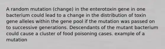 A random mutation (change) in the enterotoxin gene in one bacterium could lead to a change in the distribution of toxin gene alleles within the gene pool if the mutation was passed on to successive generations. Descendants of the mutant bacterium could cause a cluster of food poisoning cases. example of a mutation