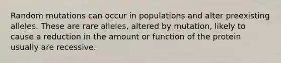 Random mutations can occur in populations and alter preexisting alleles. These are rare alleles, altered by mutation, likely to cause a reduction in the amount or function of the protein usually are recessive.