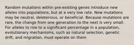 Random mutations within pre-existing genes introduce new alleles into populations, but at a very low rate. New mutations may be neutral, deleterious, or beneficial. Because mutations are rare, the change from one generation to the next is very small. For alleles to rise to a significant percentage in a population, evolutionary mechanisms, such as natural selection, genetic drift, and migration, must operate on them