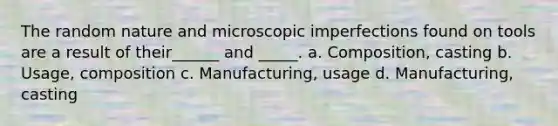 The random nature and microscopic imperfections found on tools are a result of their______ and _____. a. Composition, casting b. Usage, composition c. Manufacturing, usage d. Manufacturing, casting