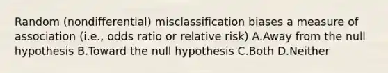 Random (nondifferential) misclassification biases a measure of association (i.e., odds ratio or relative risk) A.Away from the null hypothesis B.Toward the null hypothesis C.Both D.Neither