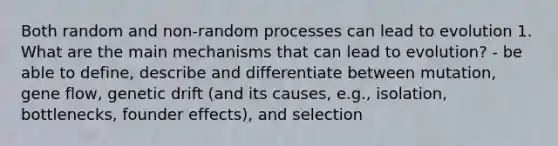 Both random and non-random processes can lead to evolution 1. What are the main mechanisms that can lead to evolution? - be able to define, describe and differentiate between mutation, gene flow, genetic drift (and its causes, e.g., isolation, bottlenecks, founder effects), and selection