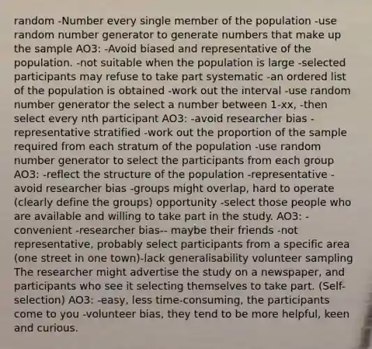 random -Number every single member of the population -use random number generator to generate numbers that make up the sample AO3: -Avoid biased and representative of the population. -not suitable when the population is large -selected participants may refuse to take part systematic -an ordered list of the population is obtained -work out the interval -use random number generator the select a number between 1-xx, -then select every nth participant AO3: -avoid researcher bias -representative stratified -work out the proportion of the sample required from each stratum of the population -use random number generator to select the participants from each group AO3: -reflect the structure of the population -representative -avoid researcher bias -groups might overlap, hard to operate (clearly define the groups) opportunity -select those people who are available and willing to take part in the study. AO3: -convenient -researcher bias-- maybe their friends -not representative, probably select participants from a specific area (one street in one town)-lack generalisability volunteer sampling The researcher might advertise the study on a newspaper, and participants who see it selecting themselves to take part. (Self-selection) AO3: -easy, less time-consuming, the participants come to you -volunteer bias, they tend to be more helpful, keen and curious.