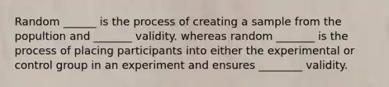 Random ______ is the process of creating a sample from the popultion and _______ validity. whereas random _______ is the process of placing participants into either the experimental or control group in an experiment and ensures ________ validity.