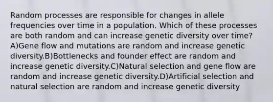 Random processes are responsible for changes in allele frequencies over time in a population. Which of these processes are both random and can increase genetic diversity over time? A)Gene flow and mutations are random and increase genetic diversity.B)Bottlenecks and founder effect are random and increase genetic diversity.C)Natural selection and gene flow are random and increase genetic diversity.D)Artificial selection and natural selection are random and increase genetic diversity