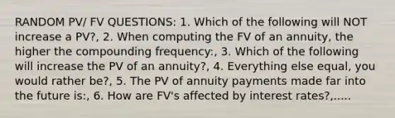 RANDOM PV/ FV QUESTIONS: 1. Which of the following will NOT increase a PV?, 2. When computing the FV of an annuity, the higher the compounding frequency:, 3. Which of the following will increase the PV of an annuity?, 4. Everything else equal, you would rather be?, 5. The PV of annuity payments made far into the future is:, 6. How are FV's affected by interest rates?,.....