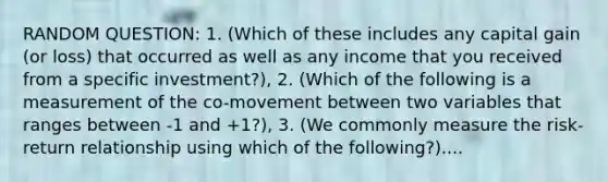 RANDOM QUESTION: 1. (Which of these includes any capital gain (or loss) that occurred as well as any income that you received from a specific investment?), 2. (Which of the following is a measurement of the co-movement between two variables that ranges between -1 and +1?), 3. (We commonly measure the risk-return relationship using which of the following?)....