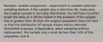 Random: random assignment - experiment or random selection - sampling Normal: if the sample size is less than 30, make sure the original sample is normally distributed. You will have to either graph the data or it will be stated in the problem. If the sample size is greater than 30 then the original population then CLT tells us that the distribution of sample means will be normally distributed anyways. Independent: when sampling without replacement, the sample size n must be less than 10% of the population size N.