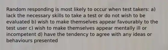 Random responding is most likely to occur when test takers: a) lack the necessary skills to take a test or do not wish to be evaluated b) wish to make themselves appear favourably to the test user c) wish to make themselves appear mentally ill or incompetent d) have the tendency to agree with any ideas or behaviours presented