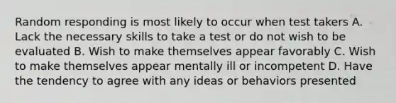 Random responding is most likely to occur when test takers A. Lack the necessary skills to take a test or do not wish to be evaluated B. Wish to make themselves appear favorably C. Wish to make themselves appear mentally ill or incompetent D. Have the tendency to agree with any ideas or behaviors presented