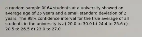 a random sample 0f 64 students at a university showed an average age of 25 years and a small <a href='https://www.questionai.com/knowledge/kqGUr1Cldy-standard-deviation' class='anchor-knowledge'>standard deviation</a> of 2 years. The 98% confidence interval for the true average of all students in the university is a) 20.0 to 30.0 b) 24.4 to 25.6 c) 20.5 to 26.5 d) 23.0 to 27.0