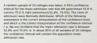 A random sample of 10 colleges was taken. A​ 95% confidence interval for the mean admission rate was left parenthesis 52.8 % comma 75.0 % right parenthesis(52.8%, 75.0%). The rates of admission were Normally distributed. Which of the following statements is the correct interpretation of the confidence level​, and which is the correct interpretation of the confidence interval​? a. We are confident that the mean admission rate is between​ 52.8% and​ 75.0%. b. In about​ 95% of all samples of 10​ colleges, the confidence interval will contain the population mean admission rate.