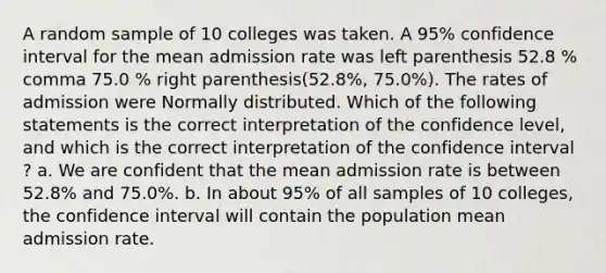 A random sample of 10 colleges was taken. A​ 95% confidence interval for the mean admission rate was left parenthesis 52.8 % comma 75.0 % right parenthesis(52.8%, 75.0%). The rates of admission were Normally distributed. Which of the following statements is the correct interpretation of the confidence level​, and which is the correct interpretation of the confidence interval​? a. We are confident that the mean admission rate is between​ 52.8% and​ 75.0%. b. In about​ 95% of all samples of 10​ colleges, the confidence interval will contain the population mean admission rate.