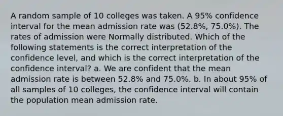 A random sample of 10 colleges was taken. A​ 95% confidence interval for the mean admission rate was (52.8%, 75.0%). The rates of admission were Normally distributed. Which of the following statements is the correct interpretation of the confidence level​, and which is the correct interpretation of the confidence interval​? a. We are confident that the mean admission rate is between​ 52.8% and​ 75.0%. b. In about​ 95% of all samples of 10​ colleges, the confidence interval will contain the population mean admission rate.