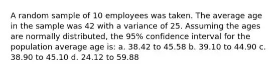 A random sample of 10 employees was taken. The average age in the sample was 42 with a variance of 25. Assuming the ages are normally distributed, the 95% confidence interval for the population average age is: a. 38.42 to 45.58 b. 39.10 to 44.90 c. 38.90 to 45.10 d. 24.12 to 59.88