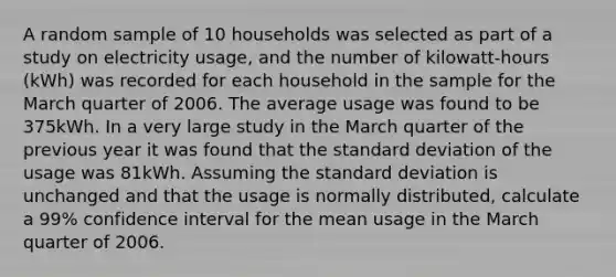 A random sample of 10 households was selected as part of a study on electricity usage, and the number of kilowatt-hours (kWh) was recorded for each household in the sample for the March quarter of 2006. The average usage was found to be 375kWh. In a very large study in the March quarter of the previous year it was found that the standard deviation of the usage was 81kWh. Assuming the standard deviation is unchanged and that the usage is normally distributed, calculate a 99% confidence interval for the mean usage in the March quarter of 2006.