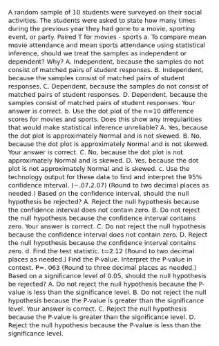 A random sample of 10 students were surveyed on their social activities. The students were asked to state how many times during the previous year they had gone to a​ movie, sporting​ event, or party. Paired T for movies​ - sports a. To compare mean movie attendance and mean sports attendance using statistical​ inference, should we treat the samples as independent or​ dependent? Why? A. ​Independent, because the samples do not consist of matched pairs of student responses. B. ​Independent, because the samples consist of matched pairs of student responses. C. ​Dependent, because the samples do not consist of matched pairs of student responses. D. ​Dependent, because the samples consist of matched pairs of student responses. Your answer is correct. b. Use the dot plot of the n=10 difference scores for movies and sports. Does this show any irregularities that would make statistical inference​ unreliable? A. ​Yes, because the dot plot is approximately Normal and is not skewed. B. ​No, because the dot plot is approximately Normal and is not skewed. Your answer is correct. C. ​No, because the dot plot is not approximately Normal and is skewed. D. ​Yes, because the dot plot is not approximately Normal and is skewed. c. Use the technology output for these data to find and interpret the​ 95% confidence interval. ​(−.07​,2.07) ​(Round to two decimal places as​ needed.) Based on the confidence​ interval, should the null hypothesis be​ rejected? A. Reject the null hypothesis because the confidence interval does not contain zero. B. Do not reject the null hypothesis because the confidence interval contains zero. Your answer is correct. C. Do not reject the null hypothesis because the confidence interval does not contain zero. D. Reject the null hypothesis because the confidence interval contains zero. d. Find the test statistic. t=2.12 ​(Round to two decimal places as​ needed.) Find the​ P-value. Interpret the​ P-value in context. P=. 063 ​(Round to three decimal places as​ needed.) Based on a significance level of​ 0.05, should the null hypothesis be​ rejected? A. Do not reject the null hypothesis because the​ P-value is less than the significance level. B. Do not reject the null hypothesis because the​ P-value is greater than the significance level. Your answer is correct. C. Reject the null hypothesis because the​ P-value is greater than the significance level. D. Reject the null hypothesis because the​ P-value is less than the significance level.