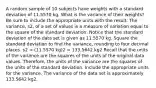 A random sample of 10 subjects have weights with a standard deviation of 11.5570 kg. What is the variance of their​ weights? Be sure to include the appropriate units with the result. The​ variance, s2​, of a set of values is a measure of variation equal to the square of the standard deviation. Notice that the standard deviation of the data set is given as 11.5570 kg. Square the standard deviation to find the​ variance, rounding to four decimal places. s2 = (11.5570 kg)2 = 133.5642 kg2 Recall that the units of the variance are the squares of the units of the original data values.​ Therefore, the units of the variance are the squares of the units of the standard deviation. Include the appropriate units for the variance. The variance of the data set is approximately 133.5642 kg2.