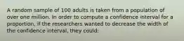 A random sample of 100 adults is taken from a population of over one million. In order to compute a confidence interval for a proportion, if the researchers wanted to decrease the width of the confidence interval, they could: