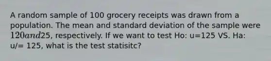 A random sample of 100 grocery receipts was drawn from a population. The mean and standard deviation of the sample were 120 and25, respectively. If we want to test Ho: u=125 VS. Ha: u/= 125, what is the test statisitc?