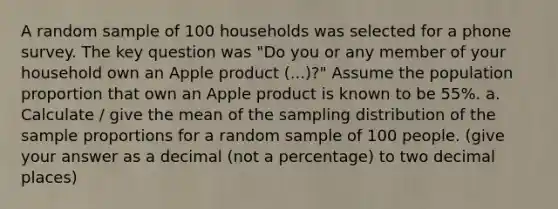 A random sample of 100 households was selected for a phone survey. The key question was "Do you or any member of your household own an Apple product (...)?" Assume the population proportion that own an Apple product is known to be 55%. a. Calculate / give the mean of the sampling distribution of the sample proportions for a random sample of 100 people. (give your answer as a decimal (not a percentage) to two decimal places)