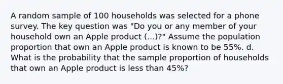 A random sample of 100 households was selected for a phone survey. The key question was "Do you or any member of your household own an Apple product (...)?" Assume the population proportion that own an Apple product is known to be 55%. d. What is the probability that the sample proportion of households that own an Apple product is less than 45%?