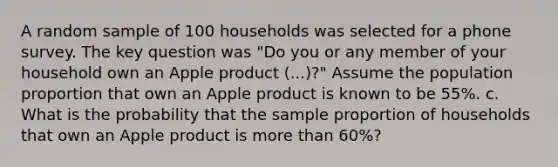 A random sample of 100 households was selected for a phone survey. The key question was "Do you or any member of your household own an Apple product (...)?" Assume the population proportion that own an Apple product is known to be 55%. c. What is the probability that the sample proportion of households that own an Apple product is more than 60%?