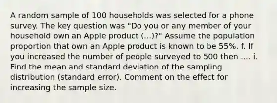 A random sample of 100 households was selected for a phone survey. The key question was "Do you or any member of your household own an Apple product (...)?" Assume the population proportion that own an Apple product is known to be 55%. f. If you increased the number of people surveyed to 500 then .... i. Find the mean and standard deviation of the sampling distribution (standard error). Comment on the effect for increasing the sample size.