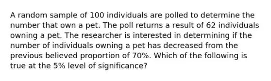 A random sample of 100 individuals are polled to determine the number that own a pet. The poll returns a result of 62 individuals owning a pet. The researcher is interested in determining if the number of individuals owning a pet has decreased from the previous believed proportion of 70%. Which of the following is true at the 5% level of significance?