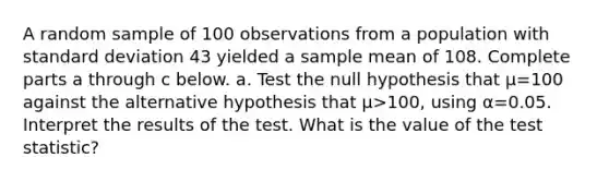 A random sample of 100 observations from a population with <a href='https://www.questionai.com/knowledge/kqGUr1Cldy-standard-deviation' class='anchor-knowledge'>standard deviation</a> 43 yielded a sample mean of 108. Complete parts a through c below. a. Test the null hypothesis that μ=100 against the alternative hypothesis that μ>​100, using α=0.05. Interpret the results of the test. What is the value of the test​ statistic?