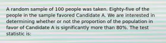 A random sample of 100 people was taken. Eighty-five of the people in the sample favored Candidate A. We are interested in determining whether or not the proportion of the population in favor of Candidate A is significantly more than 80%. The test statistic is: